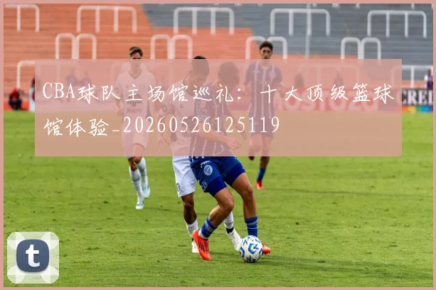 CBA球队主场馆巡礼：十大顶级篮球馆体验_20260526125119