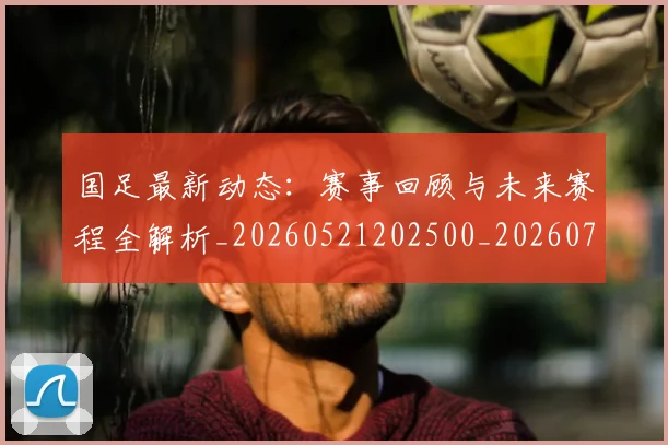 国足最新动态：赛事回顾与未来赛程全解析_20260521202500_20260703224035