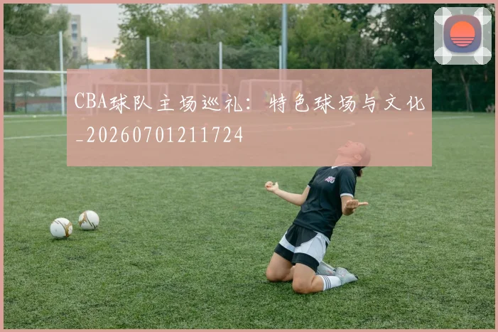 CBA球队主场巡礼:特色球场与文化_20260701211724