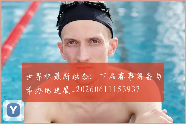 世界杯最新动态：下届赛事筹备与举办地进展_20260611153937