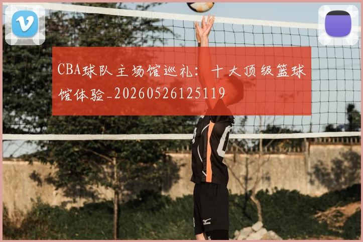CBA球队主场馆巡礼:十大顶级篮球馆体验_20260526125119