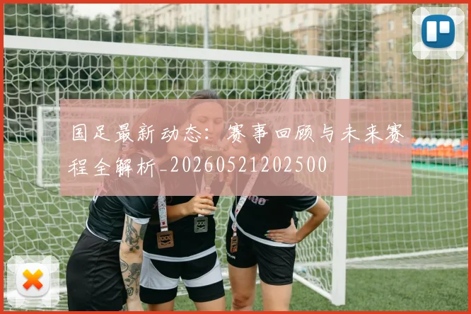 国足最新动态:赛事回顾与未来赛程全解析_20260521202500