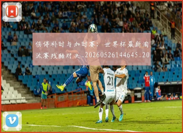 伤停补时与加时赛:世界杯最新淘汰赛残酷对决_20260526144645_20260703213828