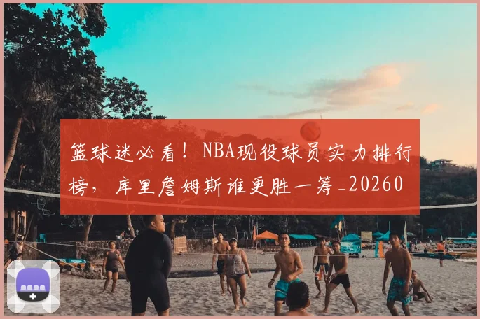 篮球迷必看！NBA现役球员实力排行榜，库里詹姆斯谁更胜一筹_20260708200940