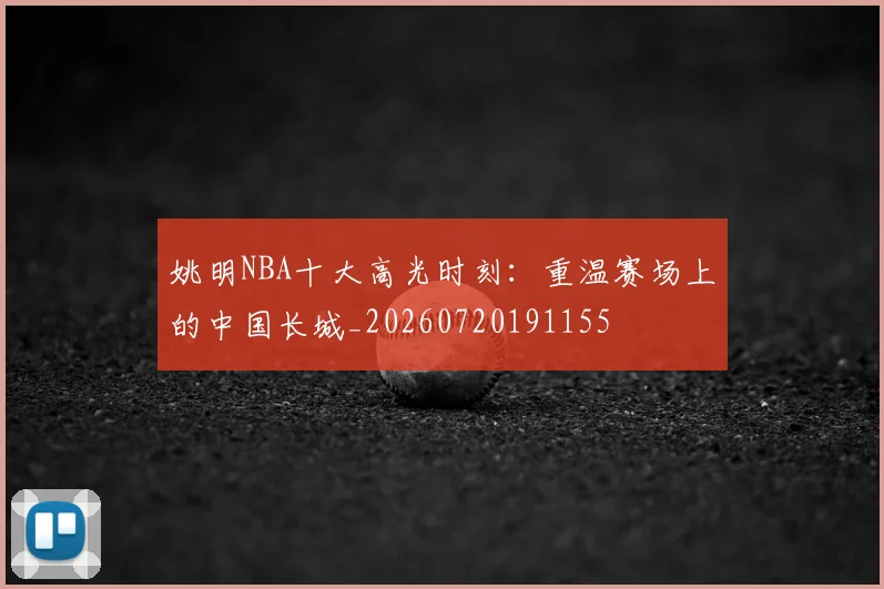 姚明NBA十大高光时刻：重温赛场上的中国长城_20260720191155