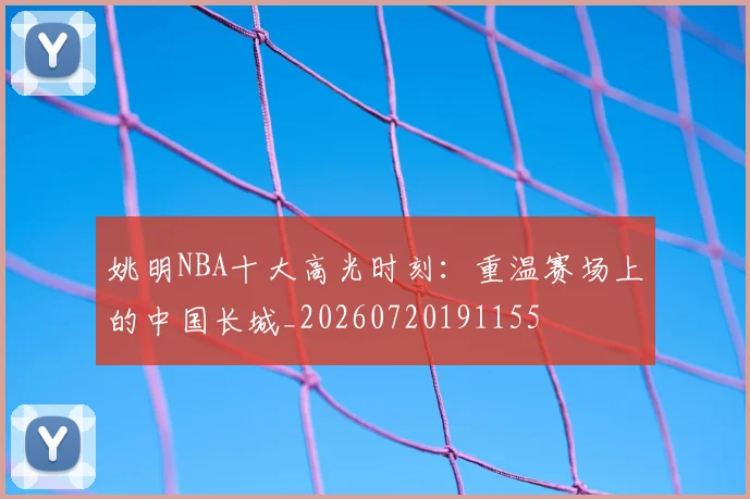 姚明NBA十大高光时刻:重温赛场上的中国长城_20260720191155
