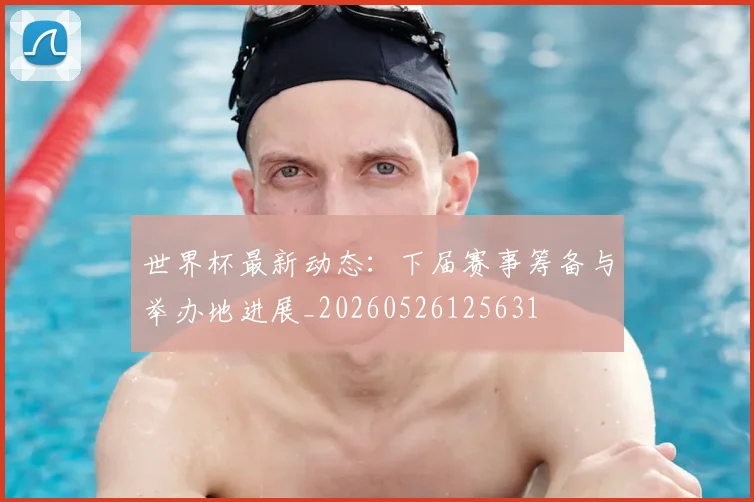世界杯最新动态:下届赛事筹备与举办地进展_20260526125631
