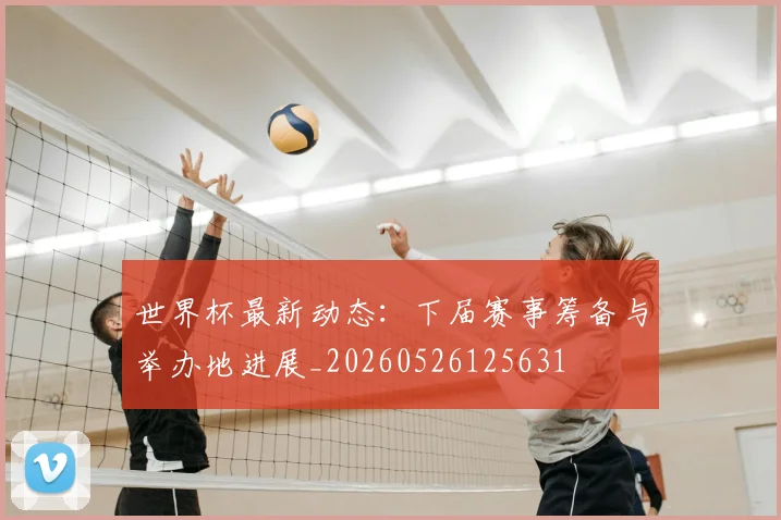 世界杯最新动态：下届赛事筹备与举办地进展_20260526125631