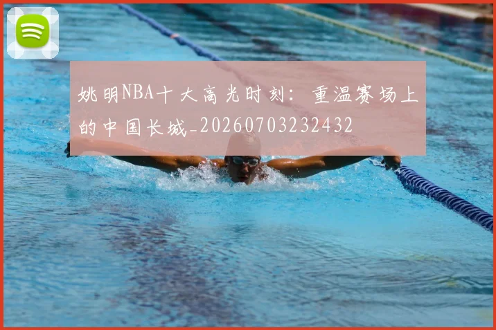姚明NBA十大高光时刻：重温赛场上的中国长城_20260703232432