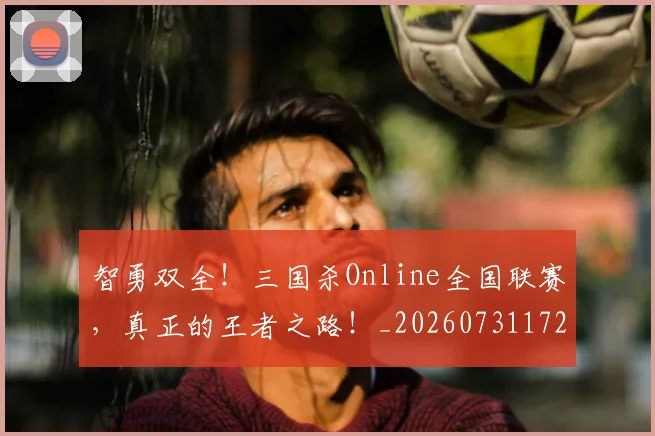 智勇双全!三国杀Online全国联赛,真正的王者之路!_20260731172331