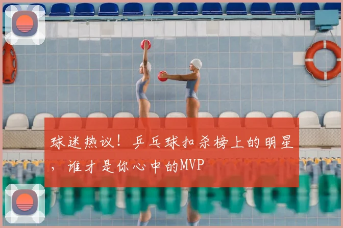 球迷热议!乒乓球扣杀榜上的明星,谁才是你心中的MVP