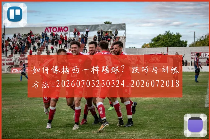 如何像梅西一样踢球？技巧与训练方法_20260703230324_20260720181558