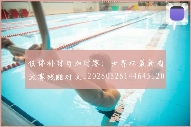 伤停补时与加时赛：世界杯最新淘汰赛残酷对决_20260526144645_20260718003205
