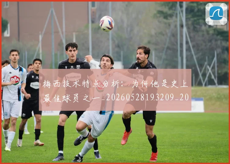 梅西技术特点分析：为何他是史上最佳球员之一_20260528193209_20260707144456