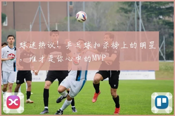 球迷热议！乒乓球扣杀榜上的明星，谁才是你心中的MVP