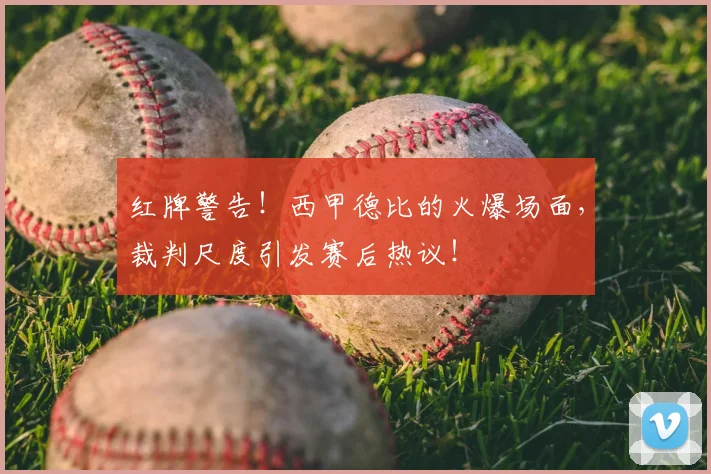 红牌警告！西甲德比的火爆场面，裁判尺度引发赛后热议！
