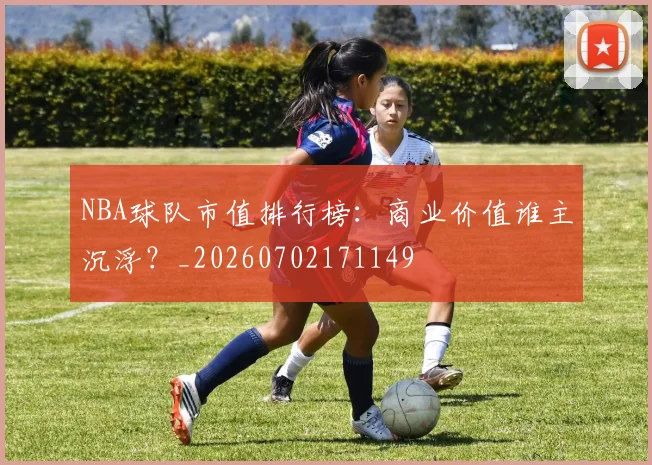NBA球队市值排行榜:商业价值谁主沉浮?_20260702171149