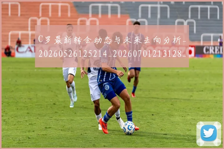 C罗最新转会动态与未来去向分析_20260526125214_20260701213128_20260712051813