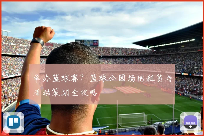 举办篮球赛？篮球公园场地租赁与活动策划全攻略
