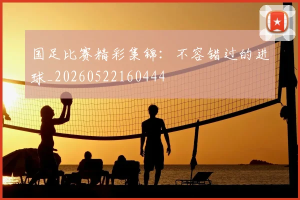 国足比赛精彩集锦：不容错过的进球_20260522160444