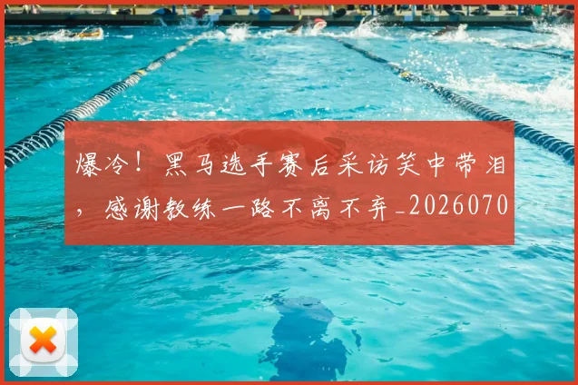 爆冷!黑马选手赛后采访笑中带泪,感谢教练一路不离不弃_20260708191055