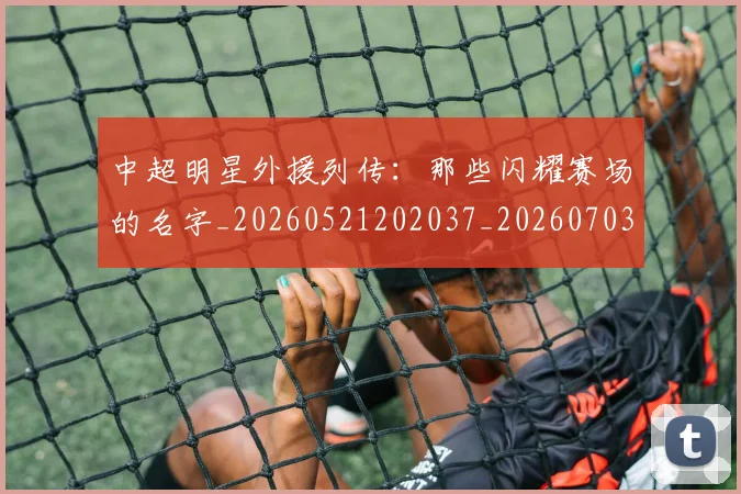 中超明星外援列传：那些闪耀赛场的名字_20260521202037_20260703204448